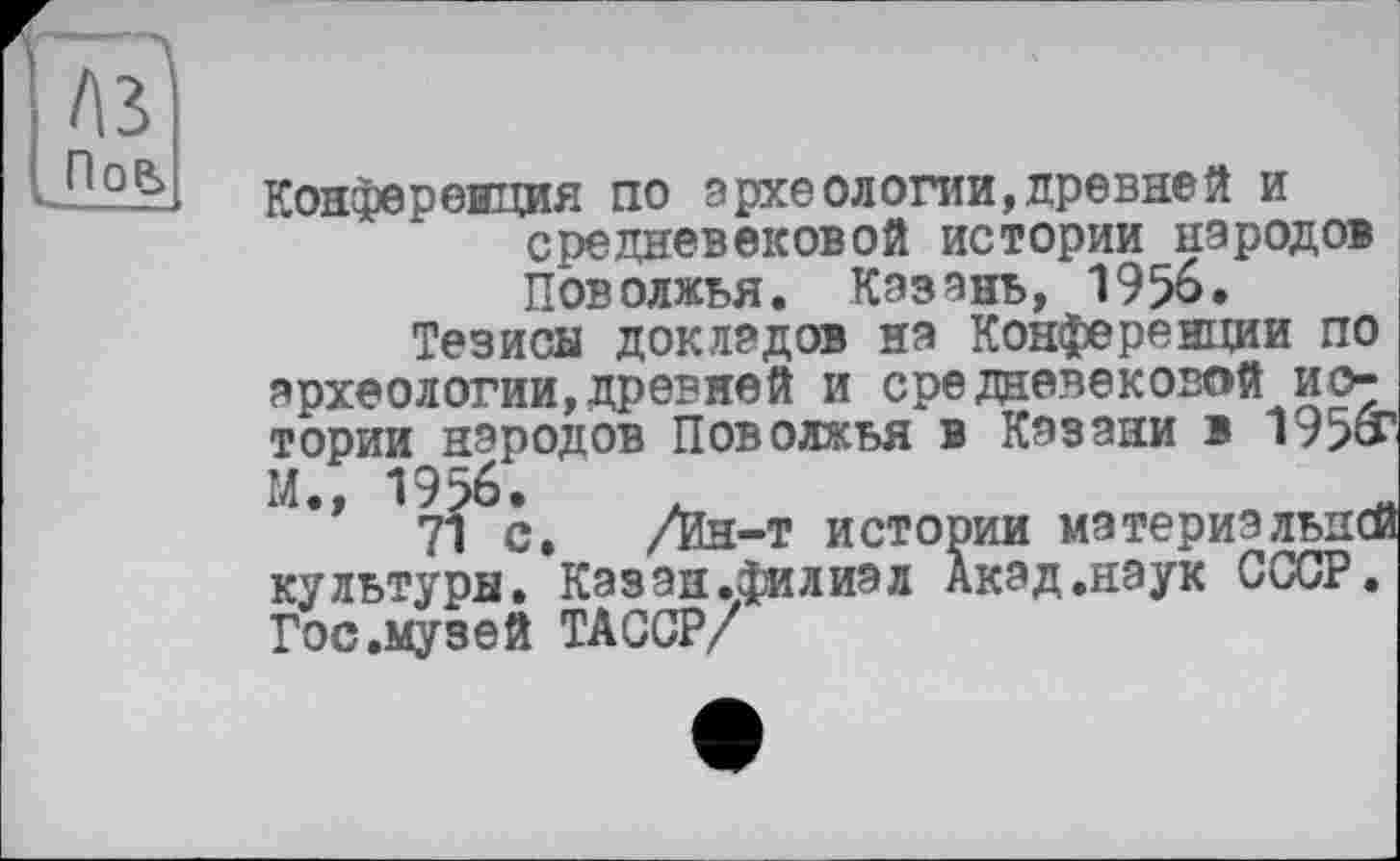 ﻿A3 Пов>
Конференция по археологии,древней и средневековой истории народов Поволжья. Казань, 1956.
Тезисы докладов на Конференции по археологии,древней и средневековой истории народов Поволжья в Казани в 195»' М., 1956.
71 с. /Ин-т истории материальней культуры. Казан.филизл Акад.наук СССР. Гос.музей ТАССР/